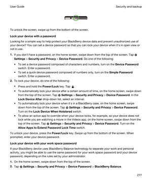 Page 277 
 
To unlock the screen, swipe up from the bottom of the screen.
Lockyourdevicewithapassword
Looking for a simple way to help protect your BlackBerry device data and prevent unauthorized use of 
your device? You can set a device password so that you can lock your device when iths in open view or 
not in use.
1.If you donht have a password, on the home screen, swipe down from the top of the screen. Tap 
Settings > SecurityandPrivacy > DevicePassword. Do one of the following:
tTo set a device...