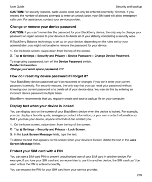 Page 279CAUTION:For security reasons, each unlock code can only be entered incorrectly 10 times. If you 
exceed the number of allowed attempts to enter an unlock code, your SIM card will allow emergency 
calls only. For assistance, contact your service provider.
Changeorremoveyourdevicepassword
CAUTION:If you canht remember the password for your BlackBerry device, the only way to change your 
password or regain access to your device is to delete all of your data by completing a security wipe.
If...