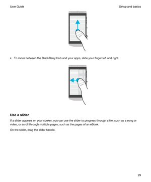 Page 29 
tTo move between the BlackBerry Hub and your apps, slide your finger left and right.
 
 
Useaslider
If a slider appears on your screen, you can use the slider to progress through a file, such as a song or video, or scroll through multiple pages, such as the pages of an eBook.
On the slider, drag the slider handle.
 
Setup and basicsUser Guide29 