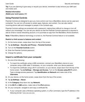 Page 283Tip:If you are planning to give away or recycle your device, remember to also remove your SIM card 
and media card.
Relatedinformation
Deleteyourworkspace,263
UsingParentalControls
Parental Controls are designed to give you more control over how a BlackBerry device can be used and 
contacted. You can turn off access to certain apps, features, and content. You can also restrict 
incoming phone calls and messages to people in the Contacts app.
Parental Controls settings are protected with a...
