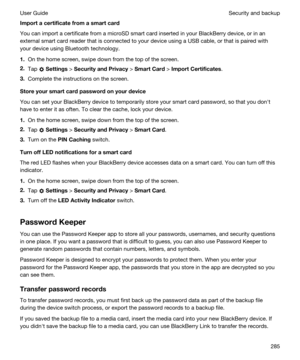 Page 285Importacertificatefromasmartcard
You can import a certificate from a microSD smart card inserted in your BlackBerry device, or in an 
external smart card reader that is connected to your device using a USB cable, or that is paired with 
your device using 
Bluetooth technology.
1.On the home screen, swipe down from the top of the screen.
2.Tap  Settings > SecurityandPrivacy > SmartCard > ImportCertificates.
3.Complete the instructions on the screen.
Storeyoursmartcardpasswordonyourdevice...