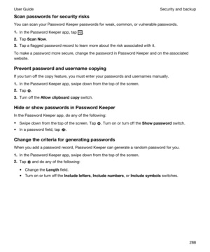 Page 288Scanpasswordsforsecurityrisks
You can scan your Password Keeper passwords for weak, common, or vulnerable passwords.
1.In the Password Keeper app, tap .
2.Tap ScanNow.
3.Tap a flagged password record to learn more about the risk associated with it.
To make a password more secure, change the password in Password Keeper and on the associated 
website.
Preventpasswordandusernamecopying
If you turn off the copy feature, you must enter your passwords and usernames manually.
1.In the Password Keeper...