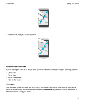 Page 31 
 
tTo zoom out, slide your fingers together.
 
 
Advancedinteractions
If youre looking for ways to do things more quickly or efficiently, consider using the following gestures:
tLift to wake
tFlip to mute
tFlip to save power
tHold to stay awake
Lifttowake
If this feature is turned on, when you pick up your BlackBerry device from a flat surface, your device 
wakes up automatically. You dont have to press the 
Power/Lock key or swipe up from the bottom of 
the screen to start using your device....