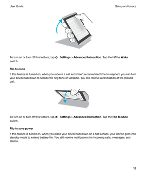 Page 32 
To turn on or turn off this feature, tap  Settings > AdvancedInteraction. Tap the LifttoWake
switch.
Fliptomute
If this feature is turned on, when you receive a call and it isnt a convenient time to respond, you can turn 
your device facedown to silence the ring tone or vibration. You still receive a notification of the missed 
call.
 
 
To turn on or turn off this feature, tap  Settings > AdvancedInteraction. Tap the FliptoMute
switch.
Fliptosavepower
If this feature is turned on, when...