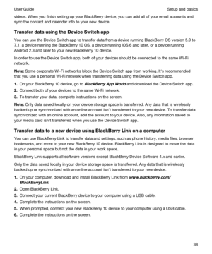 Page 38videos. When you finish setting up your BlackBerry device, you can add all of your email accounts and 
sync the contact and calendar info to your new device.
TransferdatausingtheDeviceSwitchapp
You can use the Device Switch app to transfer data from a device running BlackBerry OS version 5.0 to 
7.1, a device running the 
BlackBerry 10 OS, a device running iOS 6 and later, or a device running 
Android 2.3 and later to your new BlackBerry 10 device.
In order to use the Device Switch app, both of...