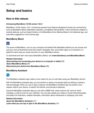 Page 5Setupandbasics
Newinthisrelease
IntroducingBlackBerry10OSversion10.3.1
BlackBerry 10 OS version 10.3.1 introduces powerful new features designed to boost your productivity, 
such as 
BlackBerry Blend, BlackBerry Assistant, and Battery Saving Mode. It also introduces updates to 
existing features, such as 
Instant Actions in the BlackBerry Hub, Meeting Mode in the Calendar app, and 
automatic suggestions in the Camera app.
BlackBerryBlend
The power of BlackBerry, now on your computer and...