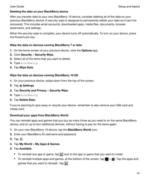 Page 41DeletingthedataonyourBlackBerrydevice
After you transfer data to your new BlackBerry 10 device, consider deleting all of the data on your 
previous 
BlackBerry device. A security wipe is designed to permanently delete your data so it canht be 
recovered. This includes email accounts, downloaded apps, media files, documents, browser 
bookmarks, and settings.
When the security wipe is complete, your device turns off automatically. To turn on your device, press 
the Power/Lock key....