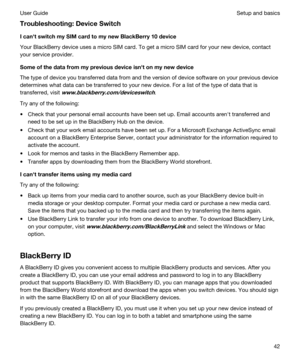 Page 42Troubleshooting:DeviceSwitch
IcanhtswitchmySIMcardtomynewBlackBerry10device
Your BlackBerry device uses a micro SIM card. To get a micro SIM card for your new device, contact 
your service provider.
Someofthedatafrommypreviousdeviceisnhtonmynewdevice
The type of device you transferred data from and the version of device software on your previous device 
determines what data can be transferred to your new device. For a list of the type of data that is 
transferred, visit...