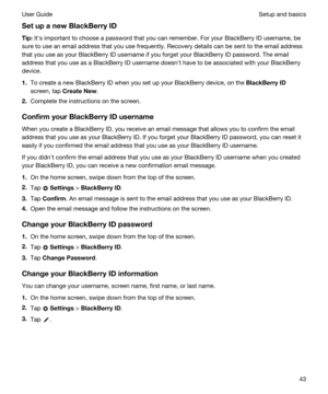 Page 43SetupanewBlackBerryID
Tip:Iths important to choose a password that you can remember. For your BlackBerry ID username, be 
sure to use an email address that you use frequently. Recovery details can be sent to the email address 
that you use as your 
BlackBerry ID username if you forget your BlackBerry ID password. The email 
address that you use as a 
BlackBerry ID username doesnht have to be associated with your BlackBerry 
device.
1.To create a new BlackBerry ID when you set up your BlackBerry...