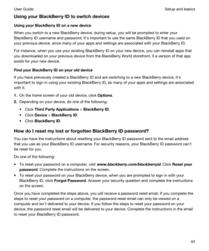 Page 44UsingyourBlackBerryIDtoswitchdevices
UsingyourBlackBerryIDonanewdevice
When you switch to a new BlackBerry device, during setup, you will be prompted to enter your 
BlackBerry ID username and password. Iths important to use the same BlackBerry ID that you used on 
your previous device, since many of your apps and settings are associated with your 
BlackBerry ID.
For instance, when you use your existing BlackBerry ID on your new device, you can reinstall apps that 
you downloaded on your...