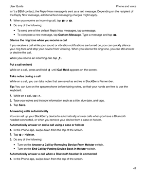 Page 47isnht a BBM contact, the Reply Now message is sent as a text message. Depending on the recipient of 
the Reply Now message, additional text messaging charges might apply.
1.When you receive an incoming call, tap  or .
2.Do any of the following:
tTo send one of the default Reply Now messages, tap a message.
tTo compose a new message, tap CustomMessage. Type a message and tap .
Silencetheringtonewhenyoureceiveacall
If you receive a call while your sound or vibration notifications are turned on,...