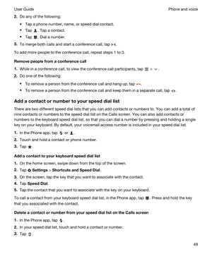 Page 492.Do any of the following:
tTap a phone number, name, or speed dial contact.
tTap . Tap a contact.
tTap . Dial a number.
3.To merge both calls and start a conference call, tap .
To add more people to the conference call, repeat steps 1 to 3.
Removepeoplefromaconferencecall
1.While in a conference call, to view the conference call participants, tap  > .
2.Do one of the following:
tTo remove a person from the conference call and hang up, tap .
tTo remove a person from the conference call and keep them...