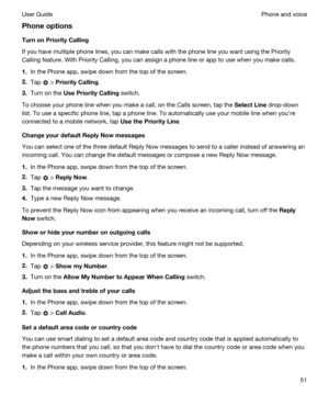 Page 51Phoneoptions
TurnonPriorityCalling
If you have multiple phone lines, you can make calls with the phone line you want using the Priority 
Calling feature. With Priority Calling, you can assign a phone line or app to use when you make calls.
1.In the Phone app, swipe down from the top of the screen.
2.Tap  > PriorityCalling.
3.Turn on the UsePriorityCalling switch.
To choose your phone line when you make a call, on the Calls screen, tap the SelectLine drop-down 
list. To use a specific phone line,...