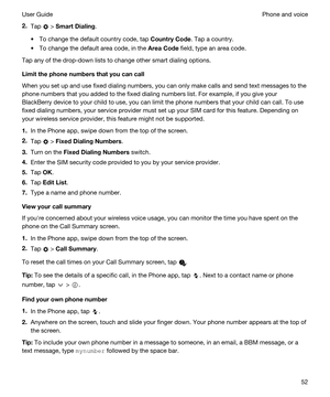 Page 522.Tap  > SmartDialing.
tTo change the default country code, tap CountryCode. Tap a country.
tTo change the default area code, in the AreaCode field, type an area code.
Tap any of the drop-down lists to change other smart dialing options.
Limitthephonenumbersthatyoucancall
When you set up and use fixed dialing numbers, you can only make calls and send text messages to the 
phone numbers that you added to the fixed dialing numbers list. For example, if you give your 
BlackBerry device to your...