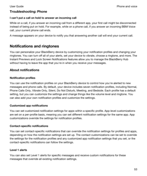 Page 53Troubleshooting:Phone
Icantputacallonholdtoansweranincomingcall
While on a call, if you answer an incoming call from a different app, your first call might be disconnected 
instead of being put on hold. For example, while on a phone call, if you answer an incoming 
BBM Voice 
call, your current phone call ends.
A message appears on your device to notify you that answering another call will end your current call.
Notificationsandringtones
You can personalize your BlackBerry device by...