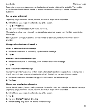 Page 60Depending on your country or region, a visual voicemail service might not be available. You need to 
subscribe to a visual voicemail service to access the features. Contact your service provider to 
subscribe.
Setupyourvoicemail
Depending on your wireless service provider, this feature might not be supported. 
1.In the Phone app, swipe down from the top of the screen.
2.Tap  > Voicemail.
3.Type your voicemail access number and password.
After you have set up your voicemail, you can call your voicemail...