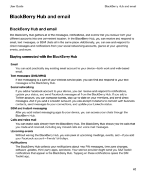 Page 63BlackBerryHubandemail
BlackBerryHubandemail
The BlackBerry Hub gathers all of the messages, notifications, and events that you receive from your 
different accounts into one convenient location. In the 
BlackBerry Hub, you can receive and respond to 
email, text messages, or 
BBM chats all in the same place. Additionally, you can see and respond to 
direct messages and notifications from your social networking accounts, glance at your upcoming 
events, and more....