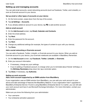 Page 64Settingupandmanagingaccounts
You can add email accounts, social networking accounts (such as Facebook, Twitter, and LinkedIn), or 
even an 
Evernote account to your device.
Setupemailorothertypesofaccountsonyourdevice
1.On the home screen, swipe down from the top of the screen.
2.Tap  Settings > Accounts.
3.If you already added an account to your device, tap  to add another account.
Addanemailaccount
1.On the AddAccount screen, tap Email,CalendarandContacts.
2.Enter the email...