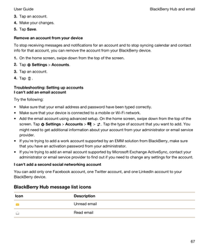 Page 673.Tap an account.
4.Make your changes.
5.Tap Save.
Removeanaccountfromyourdevice
To stop receiving messages and notifications for an account and to stop syncing calendar and contact info for that account, you can remove the account from your 
BlackBerry device.
1.On the home screen, swipe down from the top of the screen.
2.Tap  Settings > Accounts.
3.Tap an account.
4.Tap .
Troubleshooting:Settingupaccounts
Icanhtaddanemailaccount
Try the following:
tMake sure that your email address and...