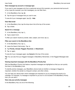 Page 69Viewmessagesbyaccountormessagetype
If you want to see messages only from a particular account (for example, your personal email account) 
or by a type (for example, your text messages), you can filter them.
1.In the BlackBerry Hub, tap .
2.Tap the type of messages that you want to see.
To see all of your messages again, tap  > Hub.
Viewfiledemail
1.In the BlackBerry Hub, tap the drop-down list at the top of the screen.
2.Tap a folder.
Searchforamessage
1.In the BlackBerry Hub, tap .
2.Type a...