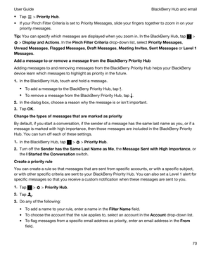 Page 70tTap  > PriorityHub.
tIf your Pinch Filter Criteria is set to Priority Messages, slide your fingers together to zoom in on your 
priority messages.
Tip:You can specify which messages are displayed when you zoom in. In the BlackBerry Hub, tap  > 
 > DisplayandActions. In the PinchFilterCriteria drop-down list, select PriorityMessages, 
UnreadMessages, FlaggedMessages, DraftMessages, MeetingInvites, SentMessages or Level1
Messages
....