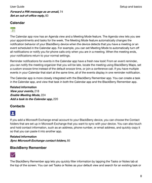 Page 8ForwardaPINmessageasanemail,74
Setanout-of-officereply,83
Calendar
The Calendar app now has an Agenda view and a Meeting Mode feature. The Agenda view lets you see 
your appointments and tasks for the week. The Meeting Mode feature automatically changes the 
notification behavior of your 
BlackBerry device when the device detects that you have a meeting or an 
event scheduled in the Calendar app. For example, you can set Meeting Mode to automatically turn off 
all notifications or notify you...