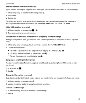 Page 73Attachafiletoanemailortextmessage
If your wireless service plan supports MMS messages, you can add an attachment to a text message.
1.While composing an email or text message, tap .
2.Find the file.
3.Tap the file.
Tip:When you send an email with a picture attachment, you can reduce the size of the message by 
reducing the size of picture attachments. On the 
ImageSize screen, tap a size. Tap Send.
AddaBCCrecipienttoanemail
1.While composing a message, tap  > .
2.Type a contact name or...