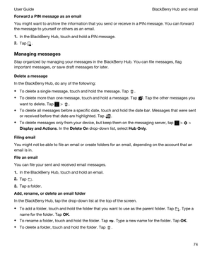 Page 74ForwardaPINmessageasanemail
You might want to archive the information that you send or receive in a PIN message. You can forward 
the message to yourself or others as an email.
1.In the BlackBerry Hub, touch and hold a PIN message.
2.Tap .
Managingmessages
Stay organized by managing your messages in the BlackBerry Hub. You can file messages, flag 
important messages, or save draft messages for later.
Deleteamessage
In the BlackBerry Hub, do any of the following:
tTo delete a single message,...