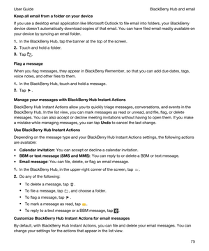 Page 75Keepallemailfromafolderonyourdevice
If you use a desktop email application like Microsoft Outlook to file email into folders, your BlackBerry 
device doesnht automatically download copies of that email. You can have filed email readily available on 
your device by syncing an email folder.
1.In the BlackBerry Hub, tap the banner at the top of the screen.
2.Touch and hold a folder.
3.Tap .
Flagamessage
When you flag messages, they appear in BlackBerry Remember, so that you can add due dates,...