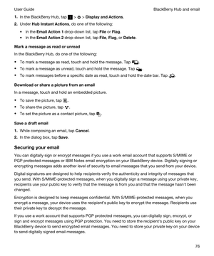 Page 761.In the BlackBerry Hub, tap  >  > DisplayandActions.
2.Under HubInstantActions, do one of the following:
tIn the EmailAction1 drop-down list, tap File or Flag.
tIn the EmailAction2 drop-down list, tap File, Flag, or Delete.
Markamessageasreadorunread
In the BlackBerry Hub, do one of the following:
tTo mark a message as read, touch and hold the message. Tap .
tTo mark a message as unread, touch and hold the message. Tap .
tTo mark messages before a specific date as read, touch and hold the...