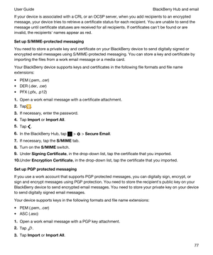 Page 77If your device is associated with a CRL or an OCSP server, when you add recipients to an encrypted 
message, your device tries to retrieve a certificate status for each recipient. You are unable to send the 
message until certificate statuses are received for all recipients. If certificates canht be found or are 
invalid, the recipientsh names appear as red.
SetupS/MIME-protectedmessaging
You need to store a private key and certificate on your BlackBerry device to send digitally signed or 
encrypted...