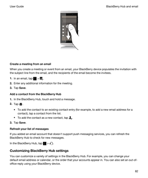 Page 82 
Createameetingfromanemail
When you create a meeting or event from an email, your BlackBerry device populates the invitation with 
the subject line from the email, and the recipients of the email become the invitees.
1.In an email, tap  > .
2.Enter any additional information for the meeting.
3.Tap Save.
AddacontactfromtheBlackBerryHub
1.In the BlackBerry Hub, touch and hold a message.
2.Tap .
tTo add the contact to an existing contact entry (for example, to add a new email address for a...