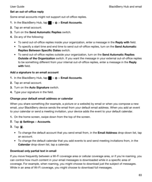 Page 83Setanout-of-officereply
Some email accounts might not support out-of-office replies.
1.In the BlackBerry Hub, tap  >  > EmailAccounts.
2.Tap an email account.
3.Turn on the SendAutomaticReplies switch.
4.Do any of the following:
tTo send out-of-office replies inside your organization, enter a message in the Replywith field.
tTo specify a start time and end time to send out-of-office replies, turn on the SendAutomatic
RepliesBetweenSpecificDates
 switch.
tTo send out-of-office replies outside...