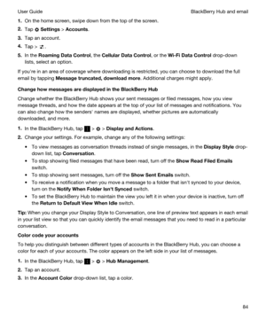 Page 841.On the home screen, swipe down from the top of the screen.
2.Tap  Settings > Accounts.
3.Tap an account.
4.Tap > .
5.In the RoamingDataControl, the CellularDataControl, or the Wi-FiDataControl drop-down 
lists, select an option.
If youhre in an area of coverage where downloading is restricted, you can choose to download the full 
email by tapping 
Messagetruncated,downloadmore. Additional charges might apply.
ChangehowmessagesaredisplayedintheBlackBerryHub
Change whether the BlackBerry...