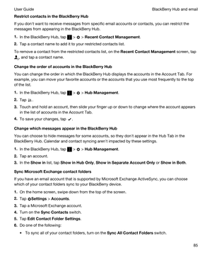 Page 85RestrictcontactsintheBlackBerryHub
If you donht want to receive messages from specific email accounts or contacts, you can restrict the 
messages from appearing in the 
BlackBerry Hub.
1.In the BlackBerry Hub, tap  >  > RecentContactManagement.
2.Tap a contact name to add it to your restricted contacts list.
To remove a contact from the restricted contacts list, on the RecentContactManagement screen, tap 
, and tap a contact name.
ChangetheorderofaccountsintheBlackBerryHub
You can change...