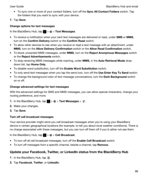 Page 86tTo sync one or more of your contact folders, turn off the SyncAllContactFolders switch. Tap 
the folders that you want to sync with your device.
7.Tap Save.
Changeoptionsfortextmessages
In the BlackBerry Hub, tap  >  > TextMessages.
tTo receive a notification when your sent text messages are delivered or read, under SMS or MMS, 
turn on the 
ConfirmDelivery switch or the ConfirmRead switch.
tTo allow other devices to see when you receive or read a text message with an attachment, under 
MMS,...