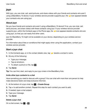 Page 89joyn
With joyn, you can chat, call, send pictures, and share videos with your friends and contacts who arent 
using a 
BlackBerry 10 device. If your wireless service provider supports joyn, the icon appears beside 
your contacts who are using 
joyn.
Aboutjoyn
Do you have friends and contacts who arenht using a BlackBerry 10 device? If so, you can chat, call, 
send pictures, and share videos with these contacts using 
joyn. If your wireless service provider 
supports 
joyn, within the Contacts app or...
