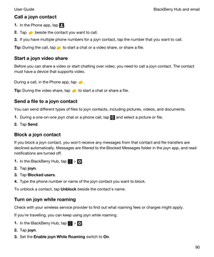 Page 90Callajoyncontact
1.In the Phone app, tap .
2.Tap  beside the contact you want to call.
3.If you have multiple phone numbers for a joyn contact, tap the number that you want to call.
Tip:During the call, tap to start a chat or a video share, or share a file.
Startajoynvideoshare
Before you can share a video or start chatting over video, you need to call a joyn contact. The contact 
must have a device that supports video.
During a call, in the Phone app, tap .
Tip:During the video share, tap  to...