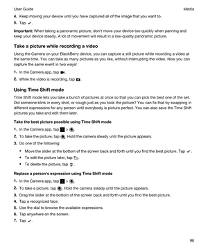 Page 964.Keep moving your device until you have captured all of the image that you want to.
5.Tap .
Important:When taking a panoramic picture, donht move your device too quickly when panning and 
keep your device steady. A lot of movement will result in a low-quality panoramic picture.
Takeapicturewhilerecordingavideo
Using the Camera on your BlackBerry device, you can capture a still picture while recording a video at 
the same time. You can take as many pictures as you like, without interrupting the...