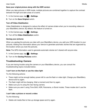 Page 100SaveyouroriginalpicturealongwiththeHDRversion
When you take pictures in HDR mode, multiple pictures are combined together to capture the contrast 
between the light and dark areas of a scene.
1.In the Camera app, tap  > Settings.
2.Turn on the SaveOriginal switch.
TurnoffVideoStabilization
Video Stabilization is designed to reduce the effect of camera shake when youhre recording videos on  your 
BlackBerry device. By default, this feature is turned on.
1.In the Camera app, tap  > Settings....