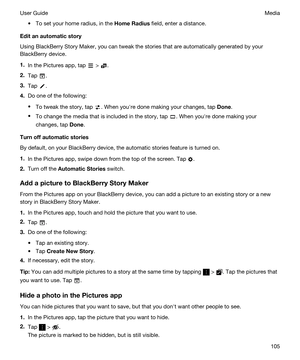 Page 105tTo set your home radius, in the HomeRadius field, enter a distance.
Editanautomaticstory
Using BlackBerry Story Maker, you can tweak the stories that are automatically generated by your 
BlackBerry device.
1.In the Pictures app, tap  > .
2.Tap .
3.Tap .
4.Do one of the following:
tTo tweak the story, tap . When youhre done making your changes, tap Done.
tTo change the media that is included in the story, tap . When youhre done making your 
changes, tap 
Done.
Turnoffautomaticstories
By default,...