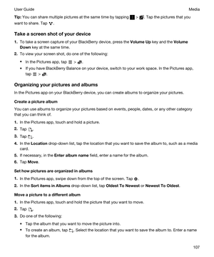 Page 107Tip:You can share multiple pictures at the same time by tapping  > . Tap the pictures that you 
want to share. Tap 
.
Takeascreenshotofyourdevice
1.To take a screen capture of your BlackBerry device, press the VolumeUp key and the Volume
Down
 key at the same time.
2.To view your screen shot, do one of the following:
tIn the Pictures app, tap  > .
tIf you have BlackBerry Balance on your device, switch to your work space. In the Pictures app, 
tap 
 > .
Organizingyourpicturesandalbums
In the...