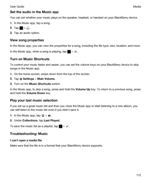 Page 112SettheaudiointheMusicapp
You can set whether your music plays on the speaker, headset, or handset on your BlackBerry device.
1.In the Music app, tap a song.
2.Tap  > .
3.Tap an audio option.
Viewsongproperties
In the Music app, you can view the properties for a song, including the file type, size, location, and more.
In the Music app, when a song is playing, tap  > .
TurnonMusicShortcuts
To control your music faster and easier, you can set the volume keys on your BlackBerry device to skip...