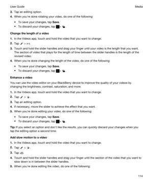 Page 1143.Tap an editing option.
4.When youhre done rotating your video, do one of the following:
tTo save your changes, tap Save.
tTo discard your changes, tap > .
Changethelengthofavideo
1.In the Videos app, touch and hold the video that you want to change.
2.Tap  > .
3.Touch and hold the slider handles and drag your finger until your video is the length that you want. 
The section of video that plays for the length of time between the slider handles is the length of the 
revised video.
4.When youhre done...