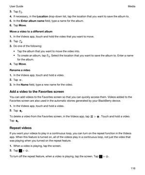 Page 1163.Tap .
4.If necessary, in the Location drop-down list, tap the location that you want to save the album to.
5.In the Enteralbumname field, type a name for the album.
6.Tap Move.
Moveavideotoadifferentalbum
1.In the Videos app, touch and hold the video that you want to move.
2.Tap .
3.Do one of the following:
tTap the album that you want to move the video into.
tTo create an album, tap . Select the location that you want to save the album to. Enter a name 
for the album.
4.Tap Move....