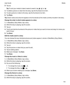 Page 1183.Tap .
Tip:To sort your media to make it easier to search, tap , , or .
4.To delete a picture or video from the story, tap the thumbnail of an item.
5.To add a picture or video to the story, tap the thumbnail of an item.
6.Tap Done.
Tip:Check marks and a blue tint appear on the thumbnails of the media currently included in the story.
Changetheorderinwhichmediaappearsinastory
1.In BlackBerry Story Maker, tap a story.
2.While the story is playing, tap the screen.
3.Tap .
4.Touch and hold the...