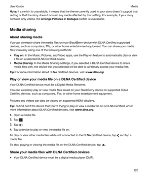 Page 120Note:If a switch is unavailable, it means that the theme currently used in your story doesnht support that 
setting or that the story doesnht contain any media affected by that setting. For example, if your story 
contains only videos, the 
ArrangePicturesinCollages switch is unavailable.
Mediasharing
Aboutsharingmedia
You can wirelessly share the media files on your BlackBerry device with DLNA Certified supported 
devices, such as computers, TVs, or other home entertainment equipment.
 You can...