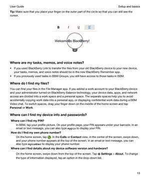 Page 13Tip:Make sure that you place your finger on the outer part of the circle so that you can still see the 
cursor.
 
 
Wherearemytasks,memos,andvoicenotes?
tIf you used BlackBerry Link to transfer the files from your old BlackBerry device to your new device, 
your tasks, memos, and voice notes should be in the new 
BlackBerry Remember app.
tIf you previously used tasks in BBM Groups, you still have access to those tasks in BBM.
WheredoIfindmyfiles?
You can find your files in the File Manager...