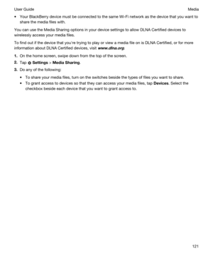Page 121tYour BlackBerry device must be connected to the same Wi-Fi network as the device that you want to 
share the media files with.
You can use the Media Sharing options in your device settings to allow DLNA Certified devices to 
wirelessly access your media files.
To find out if the device that youhre trying to play or view a media file on is DLNA Certified, or for more 
information about 
DLNA Certified devices, visit www.dlna.org.
1.On the home screen, swipe down from the top of the screen.
2.Tap...