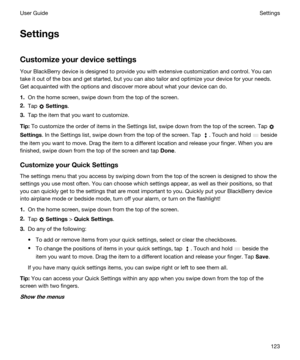 Page 123Settings
Customizeyourdevicesettings
Your BlackBerry device is designed to provide you with extensive customization and control. You can 
take it out of the box and get started, but you can also tailor and optimize your device for your needs. 
Get acquainted with the options and discover more about what your device can do.
1.On the home screen, swipe down from the top of the screen.
2.Tap  Settings.
3.Tap the item that you want to customize.
Tip:To customize the order of items in the Settings list,...